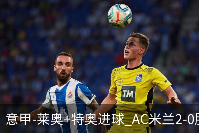 意甲-莱奥+特奥进球 AC米兰2-0胜强敌夺5连胜领跑